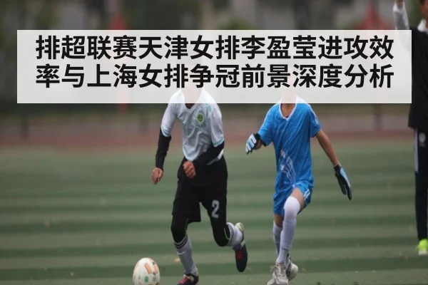 排超联赛天津女排李盈莹进攻效率与上海女排争冠前景深度分析（kaiyun）